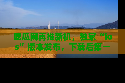 吃瓜网再推新机，独家“ios”版本发布，下载后第一时间获取热点吃瓜信息！