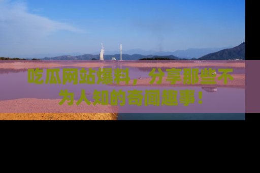 吃瓜网站爆料，分享那些不为人知的奇闻趣事！