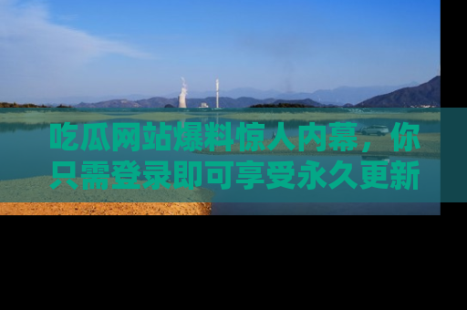 吃瓜网站爆料惊人内幕，你只需登录即可享受永久更新服务！