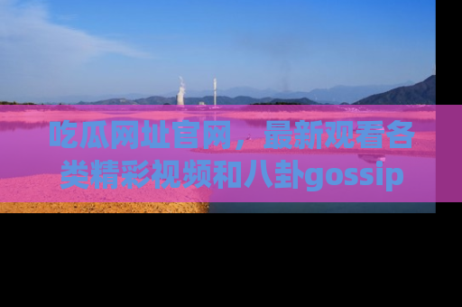 吃瓜网址官网，最新观看各类精彩视频和八卦gossip