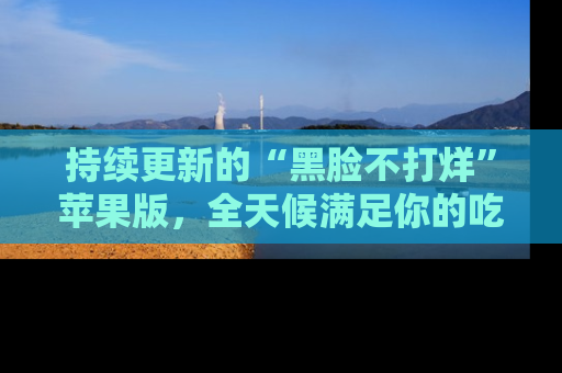 持续更新的“黑脸不打烊”苹果版，全天候满足你的吃瓜需求！