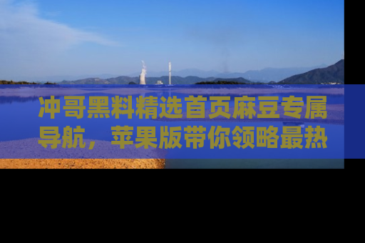 冲哥黑料精选首页麻豆专属导航，苹果版带你领略最热的黑料故事