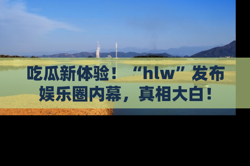 吃瓜新体验！“hlw”发布娱乐圈内幕，真相大白！