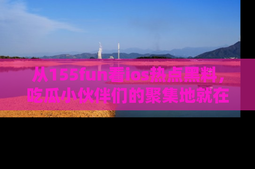 从155fun看ios热点黑料，吃瓜小伙伴们的聚集地就在这里！