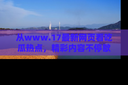 从www.17最新网页看吃瓜热点，精彩内容不停歇