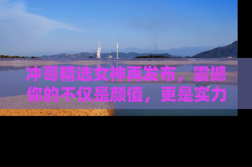 冲哥精选女神再发布，震撼你的不仅是颜值，更是实力！