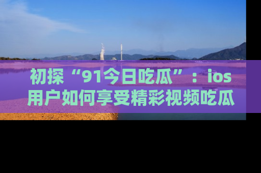 初探“91今日吃瓜”：ios用户如何享受精彩视频吃瓜时光