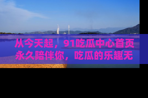 从今天起，91吃瓜中心首页永久陪伴你，吃瓜的乐趣无穷无尽！