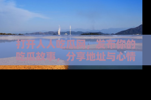 打开人人吃瓜网，发布你的吃瓜故事，分享地址与心情！