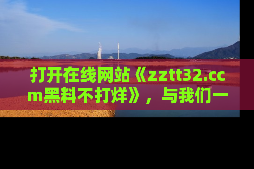 打开在线网站《zztt32.ccm黑料不打烊》，与我们一起揭露那些鲜为人知的黑料与明星秘密！