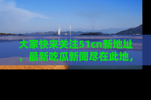 大家快来关注51cn新地址，最新吃瓜新闻尽在此地，绝对不容错过哦！