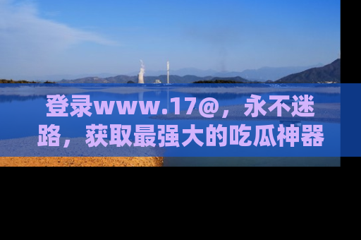 登录www.17@，永不迷路，获取最强大的吃瓜神器，解锁娱乐新动态。