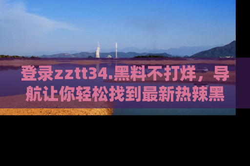 登录zztt34.黑料不打烊，导航让你轻松找到最新热辣黑料，吃瓜更方便！