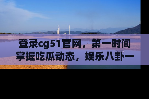 登录cg51官网，第一时间掌握吃瓜动态，娱乐八卦一网打尽！