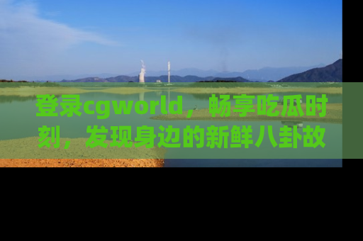 登录cgworld，畅享吃瓜时刻，发现身边的新鲜八卦故事