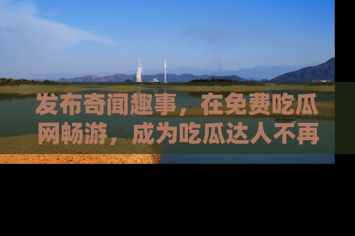 发布奇闻趣事，在免费吃瓜网畅游，成为吃瓜达人不再是梦！