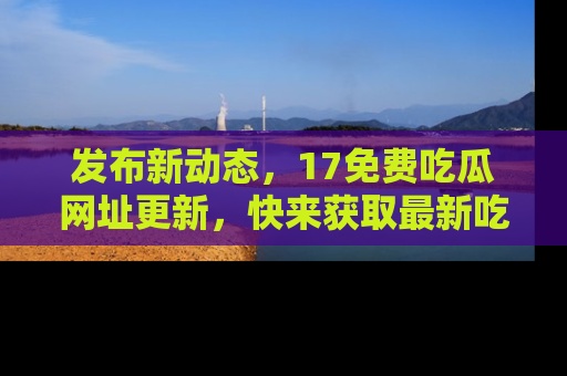 发布新动态，17免费吃瓜网址更新，快来获取最新吃瓜信息哦！
