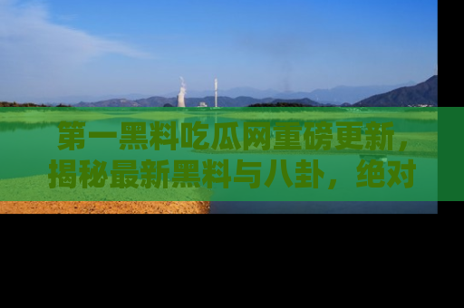 第一黑料吃瓜网重磅更新，揭秘最新黑料与八卦，绝对不容错过