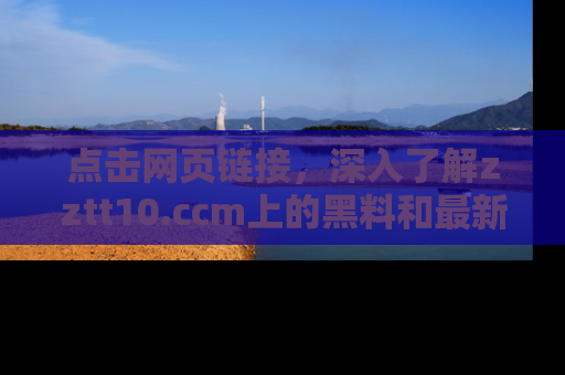 点击网页链接，深入了解zztt10.ccm上的黑料和最新消息！