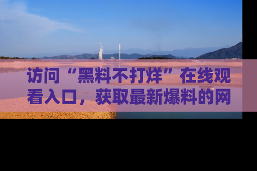 访问“黑料不打烊”在线观看入口，获取最新爆料的网址！