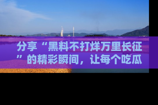 分享“黑料不打烊万里长征”的精彩瞬间，让每个吃瓜人都乐在其中！