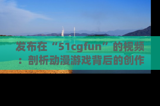 发布在“51cgfun”的视频：剖析动漫游戏背后的创作故事与文化意蕴！