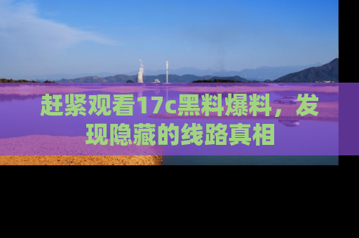 赶紧观看17c黑料爆料，发现隐藏的线路真相