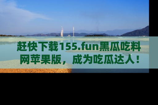 赶快下载155.fun黑瓜吃料网苹果版，成为吃瓜达人！