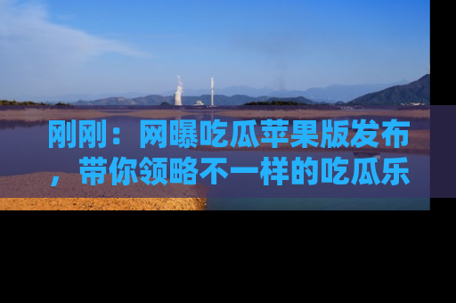 刚刚：网曝吃瓜苹果版发布，带你领略不一样的吃瓜乐趣！