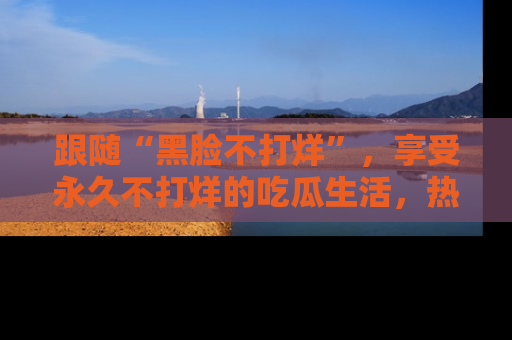 跟随“黑脸不打烊”，享受永久不打烊的吃瓜生活，热辣八卦不断