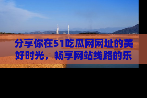 分享你在51吃瓜网网址的美好时光，畅享网站线路的乐趣！