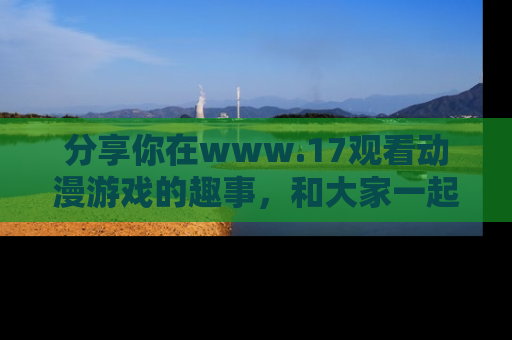 分享你在www.17观看动漫游戏的趣事，和大家一起探讨二次元魅力！