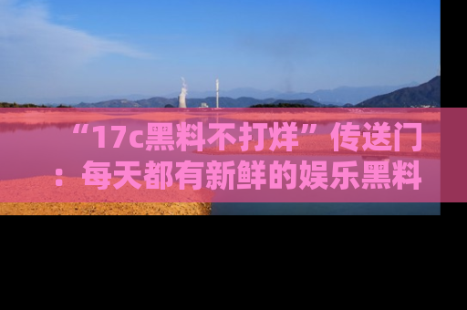 “17c黑料不打烊”传送门：每天都有新鲜的娱乐黑料等你来揭秘！