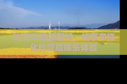 关注52吃瓜视频，畅享多样化的吃瓜娱乐体验