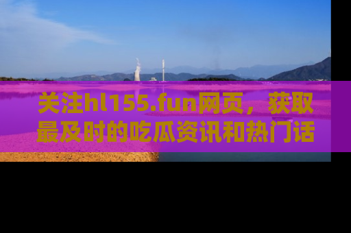 关注hl155.fun网页，获取最及时的吃瓜资讯和热门话题！