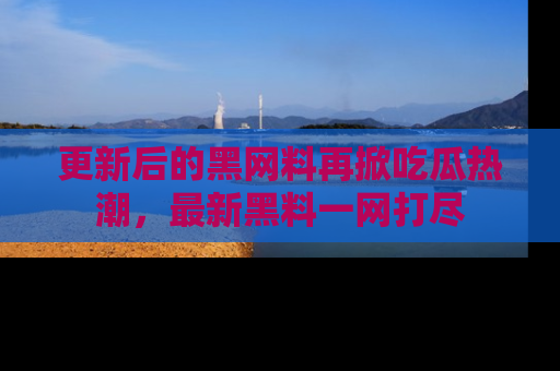 更新后的黑网料再掀吃瓜热潮，最新黑料一网打尽