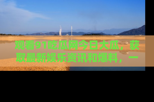 观看91吃瓜网今日大瓜，获取最新娱乐资讯和爆料，一起来围观！
