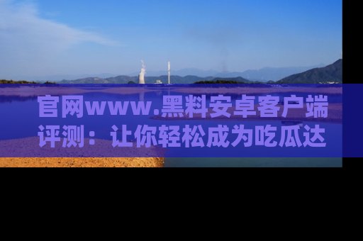 官网www.黑料安卓客户端评测：让你轻松成为吃瓜达人！