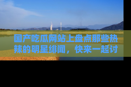 国产吃瓜网站上盘点那些热辣的明星绯闻，快来一起讨论吧！