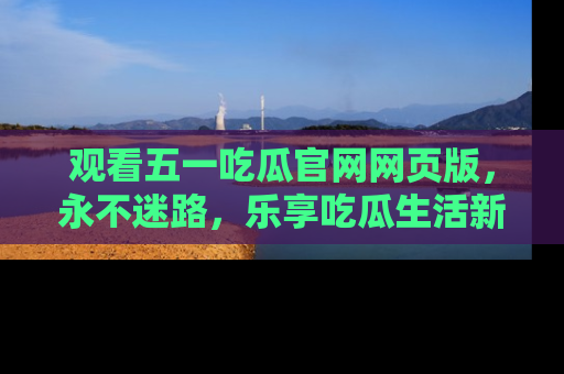 观看五一吃瓜官网网页版，永不迷路，乐享吃瓜生活新方式