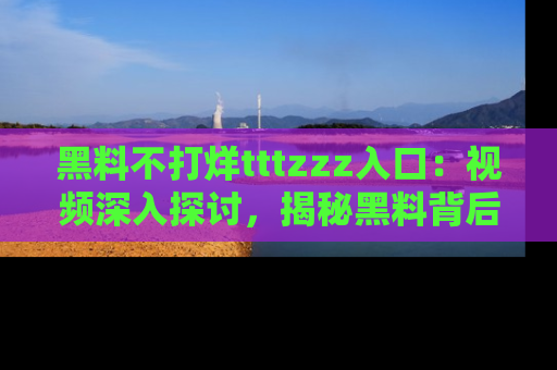 黑料不打烊tttzzz入口：视频深入探讨，揭秘黑料背后的人和事