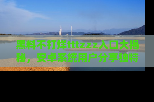 黑料不打烊tttzzz入口大揭秘，安卓系统用户分享独特的获取方式！