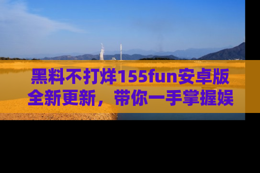 黑料不打烊155fun安卓版全新更新，带你一手掌握娱乐圈的秘密与八卦！