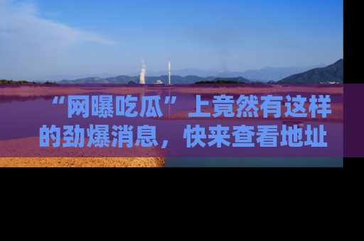 “网曝吃瓜”上竟然有这样的劲爆消息，快来查看地址了解详情！