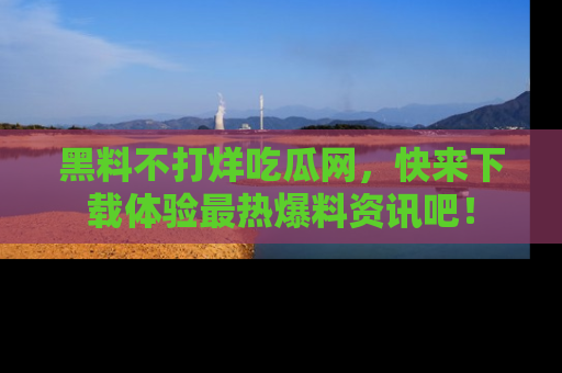 黑料不打烊吃瓜网，快来下载体验最热爆料资讯吧！