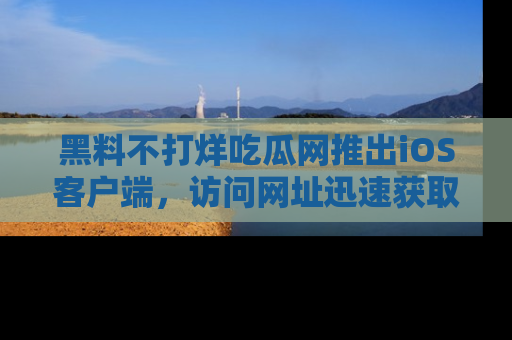 黑料不打烊吃瓜网推出iOS客户端，访问网址迅速获取独家八卦！