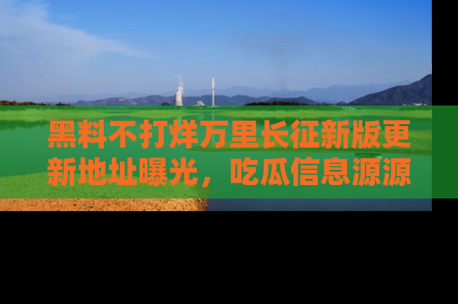 黑料不打烊万里长征新版更新地址曝光，吃瓜信息源源不断