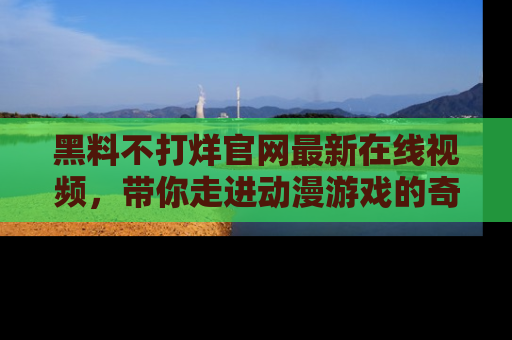 黑料不打烊官网最新在线视频，带你走进动漫游戏的奇幻与现实交汇处