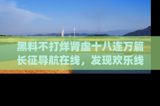 黑料不打烊肾虚十八连万篇长征导航在线，发现欢乐线路的最佳app推荐！