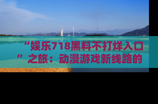 “娱乐718黑料不打烊入口”之旅:动漫游戏新线路的耀眼内幕曝光!